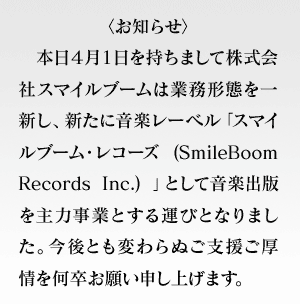 〈お知らせ〉本日４月１日を持ちまして株式会社スマイルブームは業務形態を一新し、新たに音楽レーベル「スマイルブーム・レコーズ (SmileBoom Records Inc.) 」として音楽出版を主力事業とする運びとなりました。今後とも変わらぬご支援ご厚情を何卒お願い申し上げます。