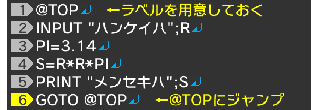 @TOP↵ INPUT "ハンケイハ";R↵ PI=3.14↵ S=R*R*PI↵ PRINT "メンセキハ";S↵ GOTO @TOP