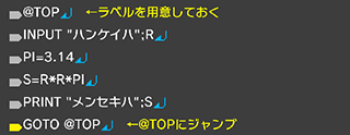@TOP↵ INPUT "ハンケイハ";R↵ PI=3.14↵ S=R*R*PI↵ PRINT "メンセキハ";S↵ GOTO @TOP